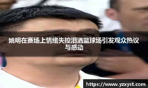 姚明在赛场上情绪失控泪洒篮球场引发观众热议与感动