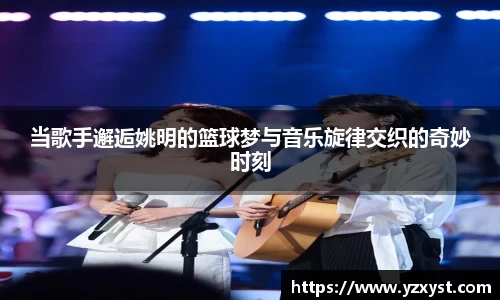 当歌手邂逅姚明的篮球梦与音乐旋律交织的奇妙时刻